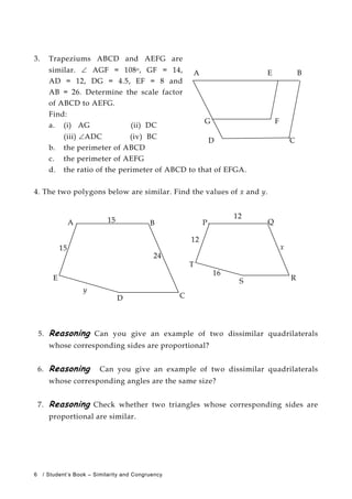 3. Trapeziums ABCD and AEFG are
similar. ∠ AGF = 108o, GF = 14,
AD = 12, DG = 4.5, EF = 8 and
AB = 26. Determine the scale factor
of ABCD to AEFG.
Find:
a. (i) AG (ii) DC
(iii) ∠ADC (iv) BC
b. the perimeter of ABCD
c. the perimeter of AEFG
d. the ratio of the perimeter of ABCD to that of EFGA.
4. The two polygons below are similar. Find the values of x and y.
5. Reasoning Can you give an example of two dissimilar quadrilaterals
whose corresponding sides are proportional?
6. Reasoning Can you give an example of two dissimilar quadrilaterals
whose corresponding angles are the same size?
7. Reasoning Check whether two triangles whose corresponding sides are
proportional are similar.
12
A 15 B P Q
x
RS
C
T
12
15
E
y
D
24
16
E
FG
BA
D C
6 / Student’s Book – Similarity and Congruency
 