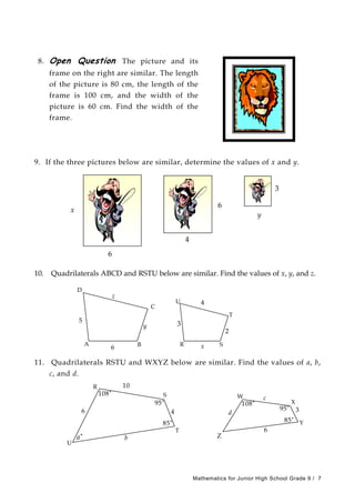 8. Open Question The picture and its
frame on the right are similar. The length
of the picture is 80 cm, the length of the
frame is 100 cm, and the width of the
picture is 60 cm. Find the width of the
frame.
9. If the three pictures below are similar, determine the values of x and y.
3
6
x
y
4
6
10. Quadrilaterals ABCD and RSTU below are similar. Find the values of x, y, and z.
D
z
C
2
4
3
x
U
T
6
5
y
BA R S
11. Quadrilaterals RSTU and WXYZ below are similar. Find the values of a, b,
c, and d.
U
4
10
T
S
R
˚
˚
b
85˚
108
95
6
W
a˚
X
6
d
˚
˚
85˚
108
95
c
3
Y
Z
Mathematics for Junior High School Grade 9 / 7
 