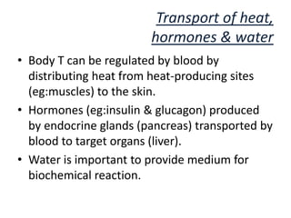 Transport of heat,
                        hormones & water
• Body T can be regulated by blood by
  distributing heat from heat-producing sites
  (eg:muscles) to the skin.
• Hormones (eg:insulin & glucagon) produced
  by endocrine glands (pancreas) transported by
  blood to target organs (liver).
• Water is important to provide medium for
  biochemical reaction.
 