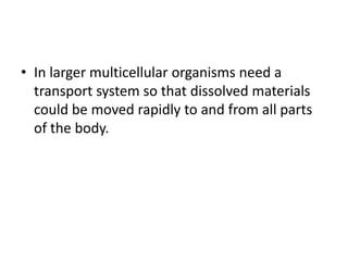 • In larger multicellular organisms need a
  transport system so that dissolved materials
  could be moved rapidly to and from all parts
  of the body.
 