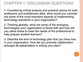CHAPTER 1: DISCUSSION QUESTIONS
1. Considering critical analysis and practical advice for both
professors and practitioners alike, what would you consider
are some of the most important aspects of implementing
technology standards in your organization?
2. Thinking globally, what are some of the emerging
technologies your organization is faced with and how will
you utilize these to meet the needs of the professional to
help prepare student learners?
3. Describe the kind of technology plan that you have now
in your organization. How did you promote collaboration
amongst all stakeholders in writing your plan?
 