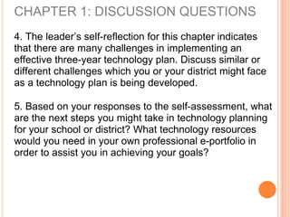 CHAPTER 1: DISCUSSION QUESTIONS
4. The leader’s self-reflection for this chapter indicates
that there are many challenges in implementing an
effective three-year technology plan. Discuss similar or
different challenges which you or your district might face
as a technology plan is being developed.
5. Based on your responses to the self-assessment, what
are the next steps you might take in technology planning
for your school or district? What technology resources
would you need in your own professional e-portfolio in
order to assist you in achieving your goals?
 