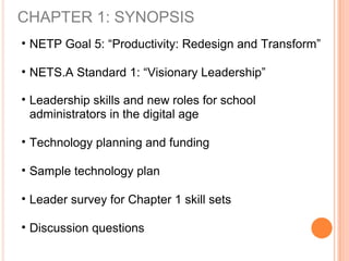 CHAPTER 1: SYNOPSIS
• NETP Goal 5: “Productivity: Redesign and Transform”
• NETS.A Standard 1: “Visionary Leadership”
• Leadership skills and new roles for school
administrators in the digital age
• Technology planning and funding
• Sample technology plan
• Leader survey for Chapter 1 skill sets
• Discussion questions
 