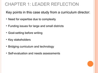 CHAPTER 1: LEADER REFLECTION
Key points in this case study from a curriculum director:
• Need for expertise due to complexity
• Funding issues for large and small districts
• Goal-setting before writing
• Key stakeholders
• Bridging curriculum and technology
• Self-evaluation and needs assessments
 