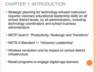CHAPTER 1: INTRODUCTION
• Strategic planning for technology-infused instruction
requires visionary educational leadership skills on all
school district levels, by all administrators, including
technology coordinators and school business
administrators
• NETP Goal 5: “Productivity: Redesign and Transform”
• NETS.A Standard 1: “Visionary Leadership”
• Wireless revolution and its impact on school district
infrastructure
• Model programs to engage digital-age learners
 