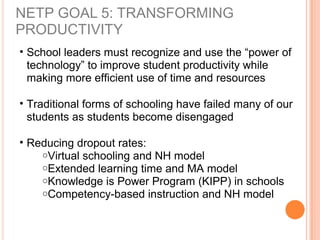 NETP GOAL 5: TRANSFORMING
PRODUCTIVITY
• School leaders must recognize and use the “power of
technology” to improve student productivity while
making more efficient use of time and resources
• Traditional forms of schooling have failed many of our
students as students become disengaged
• Reducing dropout rates:
oVirtual schooling and NH model
oExtended learning time and MA model
oKnowledge is Power Program (KIPP) in schools
oCompetency-based instruction and NH model
 