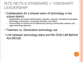 ISTE NETS.A STANDARD 1: VISIONARY
LEADERSHIP
• Collaboration for a shared vision of technology in the
school district:
o Stakeholders are school administrators, teachers, students, educational specialists,
technology coordinators, community members, and others
o Communities of Learners and Professional Learning Communities research and
apply technology planning
• Teachers vs. iGeneration technology use
• Link between technology plans and No Child Left Behind
Act (NCLB)
 