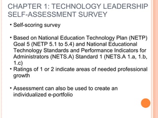 CHAPTER 1: TECHNOLOGY LEADERSHIP
SELF-ASSESSMENT SURVEY
• Self-scoring survey
• Based on National Education Technology Plan (NETP)
Goal 5 (NETP 5.1 to 5.4) and National Educational
Technology Standards and Performance Indicators for
Administrators (NETS.A) Standard 1 (NETS.A 1.a, 1.b,
1.c)
• Ratings of 1 or 2 indicate areas of needed professional
growth
• Assessment can also be used to create an
individualized e-portfolio
 