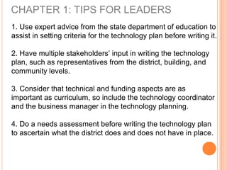 CHAPTER 1: TIPS FOR LEADERS
1. Use expert advice from the state department of education to
assist in setting criteria for the technology plan before writing it.
2. Have multiple stakeholders’ input in writing the technology
plan, such as representatives from the district, building, and
community levels.
3. Consider that technical and funding aspects are as
important as curriculum, so include the technology coordinator
and the business manager in the technology planning.
4. Do a needs assessment before writing the technology plan
to ascertain what the district does and does not have in place.
 