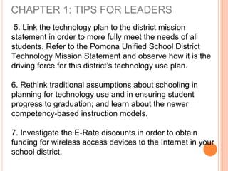 CHAPTER 1: TIPS FOR LEADERS
5. Link the technology plan to the district mission
statement in order to more fully meet the needs of all
students. Refer to the Pomona Unified School District
Technology Mission Statement and observe how it is the
driving force for this district’s technology use plan.
6. Rethink traditional assumptions about schooling in
planning for technology use and in ensuring student
progress to graduation; and learn about the newer
competency-based instruction models.
7. Investigate the E-Rate discounts in order to obtain
funding for wireless access devices to the Internet in your
school district.
 
