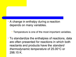 • A change in enthalpy during a reaction
  depends on many variables.

  • Temperature is one of the most important variables.

• To standardize the enthalpies of reactions, data
  are often presented for reactions in which both
  reactants and products have the standard
  thermodynamic temperature of 25.00°C or
  298.15 K.
 