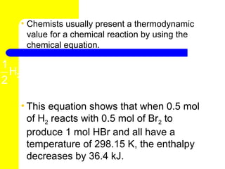 • Chemists usually present a thermodynamic
      value for a chemical reaction by using the
      chemical equation.

1           1
  H2 ( g ) + Br2 ( l ) → HBr ( g ) ∆H = -36.4 kJ
2           2

    • This equation shows that when 0.5 mol
      of H2 reacts with 0.5 mol of Br2 to
      produce 1 mol HBr and all have a
      temperature of 298.15 K, the enthalpy
      decreases by 36.4 kJ.
 