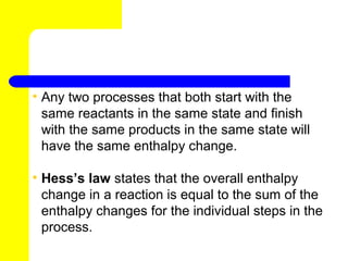 • Any two processes that both start with the
  same reactants in the same state and finish
  with the same products in the same state will
  have the same enthalpy change.

• Hess’s law states that the overall enthalpy
  change in a reaction is equal to the sum of the
  enthalpy changes for the individual steps in the
  process.
 