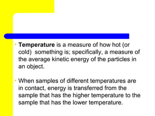 • Temperature is a measure of how hot (or
  cold) something is; specifically, a measure of
  the average kinetic energy of the particles in
  an object.

• When samples of different temperatures are
  in contact, energy is transferred from the
  sample that has the higher temperature to the
  sample that has the lower temperature.
 