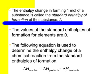 • The enthalpy change in forming 1 mol of a
  substance is called the standard enthalpy of
  formation of the substance, ∆ Hf0

• The values of the standard enthalpies of
  formation for elements are 0.

• The following equation is used to
  determine the enthalpy change of a
  chemical reaction from the standard
  enthalpies of formation.
        ∆Hreaction = ∆Hproducts - ∆Hreactants
 