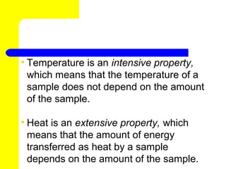 • Temperature is an intensive property,
  which means that the temperature of a
  sample does not depend on the amount
  of the sample.

• Heat is an extensive property, which
  means that the amount of energy
  transferred as heat by a sample
  depends on the amount of the sample.
 