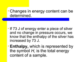 • Changes in energy content can be
  determined.


• If 73 J of energy enter a piece of silver
  and no change in pressure occurs, we
  know that the enthalpy of the silver has
  increased by 73 J.
• Enthalpy, which is represented by
  the symbol H, is the total energy
  content of a sample.
 