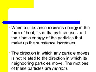 • When a substance receives energy in the
  form of heat, its enthalpy increases and
  the kinetic energy of the particles that
  make up the substance increases.

• The direction in which any particle moves
  is not related to the direction in which its
  neighboring particles move. The motions
  of these particles are random.
 