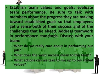 • Establish team values and goals; evaluate
team performance. Be sure to talk with
members about the progress they are making
toward established goals so that employees
get a sense both of their success and of the
challenges that lie ahead. Address teamwork
in performance standards. Discuss with your
team:
– What do we really care about in performing our
job?
– What does the word success mean to this team?
– What actions can we take to live up to our stated
values?
 