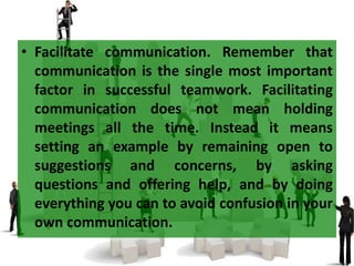 • Facilitate communication. Remember that
communication is the single most important
factor in successful teamwork. Facilitating
communication does not mean holding
meetings all the time. Instead it means
setting an example by remaining open to
suggestions and concerns, by asking
questions and offering help, and by doing
everything you can to avoid confusion in your
own communication.
 