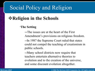 Social Policy and Religion Religion in the Schools The Setting -- The issues are at the heart of the First Amendment’s provisions on religious freedom. --In 1987 the Supreme Court ruled that states could not compel the teaching of creationism in public schools. --Many school districts now require that teachers entertain alternative theories to evolution and to the creation of the universe, and some discount evolution altogether. 