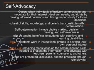 Self-AdvocacyOccurs when individuals effectively communicate and negotiate for their interest , desirers, needs, and rights by making informed decisions and taking responsibility for those decisions.subset of skills, knowledge, and beliefs that constitute self-determination.Self-determination include choice making, decision making, and self-awareness.can be taught, beneficial to students with cognitive and learning disabilities.Step 1: students work in instructional groups to develop their own personal interestSteps 2-4: remaining steps focus on the communication skills needed to present the information  and advocate with teachers, parents, counselors, and others.Steps are presented, discussed, and the practiced through role playing. 