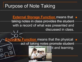 Encoding Function Purpose of Note TakingExternal Storage Function means that taking notes in class provides the student with a record of what was presented and discussed in class.Encoding Function means that the physical act of taking notes promote student engagement and learning.