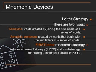 Mnemonic DevicesLetter StrategyThere are two types:Acronyms: words created by joining the first letters of a series of words.Acrostics: sentences created by words that begin with the first letters of a series of words. FIRST-letter mnemonic strategyIncludes an overall strategy (LISTS) and a substrategy for making a mnemonic device (FIRST). 