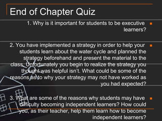 End of Chapter Quiz1. Why is it important for students to be executive learners?2. You have implemented a strategy in order to help your students learn about the water cycle and planned the strategy beforehand and present the material to the class. Unfortunately you begin to realize the strategy you thought was helpful isn’t. What could be some of the reasons as to why your strategy may not have worked as you had expected?3. What are some of the reasons why students may have difficulty becoming independent learners? How could you, as their teacher, help them learn how to become independent learners?