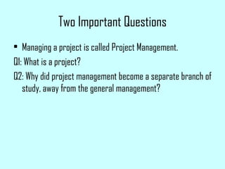 Two Important Questions Managing a project is called Project Management. Q1: What is a project? Q2: Why did project management become a separate branch of study, away from the general management? 