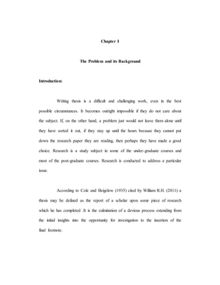 Chapter I
The Problem and its Background
Introduction:
Writing thesis is a difficult and challenging work, even in the best
possible circumstances. It becomes outright impossible if they do not care about
the subject. If, on the other hand, a problem just would not leave them alone until
they have sorted it out, if they stay up until the hours because they cannot put
down the research paper they are reading, then perhaps they have made a good
choice. Research is a study subject in some of the under-graduate courses and
most of the post-graduate courses. Research is conducted to address a particular
issue.
According to Cole and Beigelow (1935) cited by William R.H. (2011) a
thesis may be defined as the report of a scholar upon some piece of research
which he has completed .It is the culmination of a devious process extending from
the initial insights into the opportunity for investigation to the insertion of the
final footnote.
 