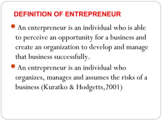 DEFINITION OF ENTREPRENEUR

An enterpreneur is an individual who is able

to perceive an opportunity for a business and
create an organization to develop and manage
that business successfully.
An entrepreneur is an individual who
organizes, manages and assumes the risks of a
business (Kuratko & Hodgetts,2001)

 