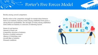 Porter’s Five Forces Model
Rivalry among current competitors:
Rivalry refers to the competitive struggle for market share between
firms in an industry. Extreme rivalry among established firms poses a
strong threat to profitability. The strength of rivalry among established
firms within an industry is a function of following factors:
Extent of exit barriers
Amount of fixed cost
Competitive structure of industry
Presence of global customers
Absence of switching costs
Growth Rate of industry
Demand conditions
 