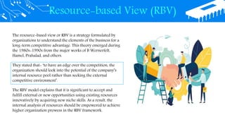 Resource-based View (RBV)
The resource-based view or RBV is a strategy formulated by
organizations to understand the elements of the business for a
long-term competitive advantage. This theory emerged during
the 1980s-1990s from the major works of B Wernerfelt,
Hamel, Prahalad, and others.
They stated that- ‘to have an edge over the competition, the
organization should look into the potential of the company’s
internal resource pool rather than seeking the external
competitive environment’.
The RBV model explains that it is significant to accept and
fulfill external or new opportunities using existing resources
innovatively by acquiring new niche skills. As a result, the
internal analysis of resources should be empowered to achieve
higher organization prowess in the RBV framework.
 