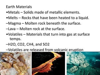 Earth Materials
•Metals – Solids made of metallic elements.
•Melts – Rocks that have been heated to a liquid.
–Magma – Molten rock beneath the surface.
–Lava – Molten rock at the surface.
•Volatiles – Materials that turn into gas at surface
temps.
–H2O, CO2, CH4, and SO2
–Volatiles are released from volcanic eruption
 