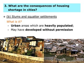 6
v  (b) Slums and squatter settlements
What is it?
•  Urban areas which are heavily populated;
•  May have developed without permission
3. What are the consequences of housing
shortage in cities?
 