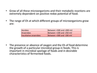 • Grow of all these microorganisms and their metabolic reactions are
extremely dependent on positive redox potential of food.
• The range of Eh at which different groups of microorganisms grow
are:
• The presence or absence of oxygen and the Eh of food determine
the growth of a particular microbial group in foods. This is
important in microbial spoilage of foods and in desirable
characteristics of fermented foods.
Aerobes Between +500 and +300 mV
Anaerobes Between +100 and -250 mV
Facultative anaerobes Between +300 and -100 mV
 