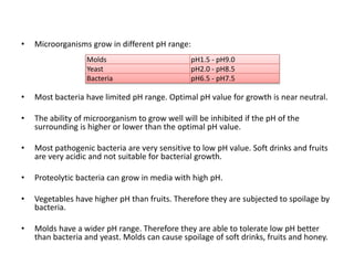 • Microorganisms grow in different pH range:
• Most bacteria have limited pH range. Optimal pH value for growth is near neutral.
• The ability of microorganism to grow well will be inhibited if the pH of the
surrounding is higher or lower than the optimal pH value.
• Most pathogenic bacteria are very sensitive to low pH value. Soft drinks and fruits
are very acidic and not suitable for bacterial growth.
• Proteolytic bacteria can grow in media with high pH.
• Vegetables have higher pH than fruits. Therefore they are subjected to spoilage by
bacteria.
• Molds have a wider pH range. Therefore they are able to tolerate low pH better
than bacteria and yeast. Molds can cause spoilage of soft drinks, fruits and honey.
Molds pH1.5 - pH9.0
Yeast pH2.0 - pH8.5
Bacteria pH6.5 - pH7.5
 