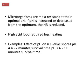 • Microorganisms are most resistant at their
optimal pH. If pH is increased or decreased
from the optimum, the HR is reduced.
• High acid food required less heating
• Examples: Effect of pH on B.subtilis spores pH
4.4 - 2 minutes survival time pH 7.6 - 11
minutes survival time
pH
 