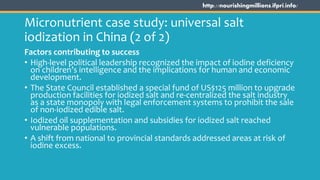 http://nourishingmillions.ifpri.info/
Micronutrient case study: universal salt
iodization in China (2 of 2)
Factors contributing to success
• High-level political leadership recognized the impact of iodine deficiency
on children’s intelligence and the implications for human and economic
development.
• The State Council established a special fund of US$125 million to upgrade
production facilities for iodized salt and re-centralized the salt industry
as a state monopoly with legal enforcement systems to prohibit the sale
of non-iodized edible salt.
• Iodized oil supplementation and subsidies for iodized salt reached
vulnerable populations.
• A shift from national to provincial standards addressed areas at risk of
iodine excess.
 