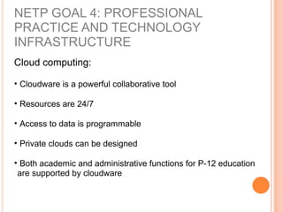 Cloud computing:
• Cloudware is a powerful collaborative tool
• Resources are 24/7
• Access to data is programmable
• Private clouds can be designed
• Both academic and administrative functions for P-12 education
are supported by cloudware
NETP GOAL 4: PROFESSIONAL
PRACTICE AND TECHNOLOGY
INFRASTRUCTURE
 