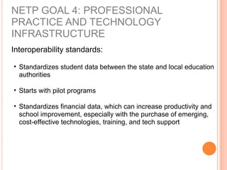 Interoperability standards:
• Standardizes student data between the state and local education
authorities
• Starts with pilot programs
• Standardizes financial data, which can increase productivity and
school improvement, especially with the purchase of emerging,
cost-effective technologies, training, and tech support
NETP GOAL 4: PROFESSIONAL
PRACTICE AND TECHNOLOGY
INFRASTRUCTURE
 