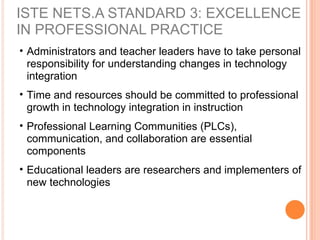 ISTE NETS.A STANDARD 3: EXCELLENCE
IN PROFESSIONAL PRACTICE
• Administrators and teacher leaders have to take personal
responsibility for understanding changes in technology
integration
• Time and resources should be committed to professional
growth in technology integration in instruction
• Professional Learning Communities (PLCs),
communication, and collaboration are essential
components
• Educational leaders are researchers and implementers of
new technologies
 