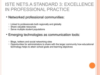 ISTE NETS.A STANDARD 3: EXCELLENCE
IN PROFESSIONAL PRACTICE
• Networked professional communities:
o Linked to professionals both regionally and globally
o Share valuable resources
o Serve multiple student populations
• Emerging technologies as communication tools:
o Blogs, twitters and social networking sites
o Opportunities for administrators to share with the larger community how educational
technology helps to attain school goals and learning objectives
 