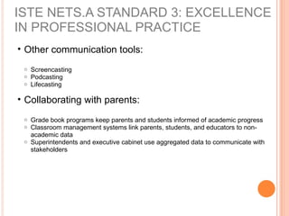 • Other communication tools:
o Screencasting
o Podcasting
o Lifecasting
• Collaborating with parents:
o Grade book programs keep parents and students informed of academic progress
o Classroom management systems link parents, students, and educators to non-
academic data
o Superintendents and executive cabinet use aggregated data to communicate with
stakeholders
ISTE NETS.A STANDARD 3: EXCELLENCE
IN PROFESSIONAL PRACTICE
 