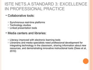 • Collaborative tools:
o Synchronous real-time platforms
o Technology studios
o Linked presentation tools
• Media centers and libraries:
o Literacy improved with electronic learning tools
o Librarians and media specialists need professional development for
integrating technology in the classroom, sharing information about new
resources, and demonstrating innovative instructional tools (Dees et al,
2010)
ISTE NETS.A STANDARD 3: EXCELLENCE
IN PROFESSIONAL PRACTICE
 
