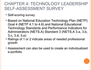 CHAPTER 4: TECHNOLOGY LEADERSHIP
SELF-ASSESSMENT SURVEY
• Self-scoring survey
• Based on National Education Technology Plan (NETP)
Goal 4 (NETP 4.1 to 4.6) and National Educational
Technology Standards and Performance Indicators for
Administrators (NETS.A) Standard 3 (NETS.A 3.a, 3.b,
3.c, 3.d, 3.e)
• Ratings of 1 or 2 indicate areas of needed professional
growth
• Assessment can also be used to create an individualized
e-portfolio
 