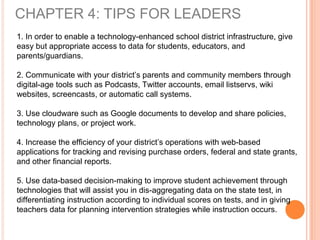 CHAPTER 4: TIPS FOR LEADERS
1. In order to enable a technology-enhanced school district infrastructure, give
easy but appropriate access to data for students, educators, and
parents/guardians.
2. Communicate with your district’s parents and community members through
digital-age tools such as Podcasts, Twitter accounts, email listservs, wiki
websites, screencasts, or automatic call systems.
3. Use cloudware such as Google documents to develop and share policies,
technology plans, or project work.
4. Increase the efficiency of your district’s operations with web-based
applications for tracking and revising purchase orders, federal and state grants,
and other financial reports.
5. Use data-based decision-making to improve student achievement through
technologies that will assist you in dis-aggregating data on the state test, in
differentiating instruction according to individual scores on tests, and in giving
teachers data for planning intervention strategies while instruction occurs.
 