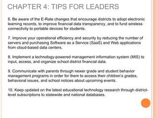CHAPTER 4: TIPS FOR LEADERS
6. Be aware of the E-Rate changes that encourage districts to adopt electronic
learning records, to improve financial data transparency, and to fund wireless
connectivity to portable devices for students.
7. Improve your operational efficiency and security by reducing the number of
servers and purchasing Software as a Service (SaaS) and Web applications
from cloud-based data centers.
8. Implement a technology-powered management information system (MIS) to
input, access, and organize school district financial data.
9. Communicate with parents through newer grade and student behavior
management programs in order for them to access their children’s grades,
behavioral issues, and school notices about upcoming events.
10. Keep updated on the latest educational technology research through district-
level subscriptions to statewide and national databases.
 