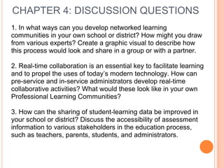 CHAPTER 4: DISCUSSION QUESTIONS
1. In what ways can you develop networked learning
communities in your own school or district? How might you draw
from various experts? Create a graphic visual to describe how
this process would look and share in a group or with a partner.
2. Real-time collaboration is an essential key to facilitate learning
and to propel the uses of today’s modern technology. How can
pre-service and in-service administrators develop real-time
collaborative activities? What would these look like in your own
Professional Learning Communities?
3. How can the sharing of student-learning data be improved in
your school or district? Discuss the accessibility of assessment
information to various stakeholders in the education process,
such as teachers, parents, students, and administrators.
 